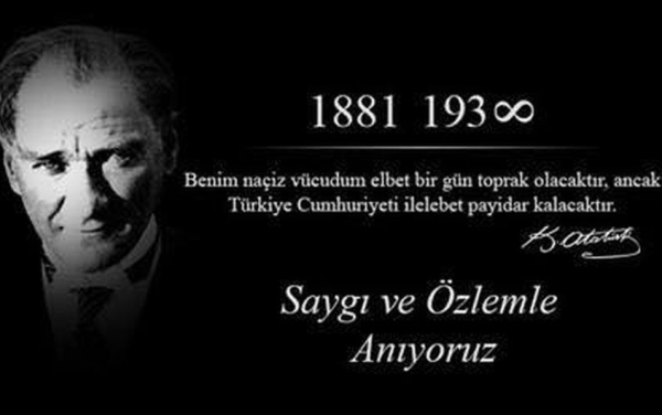Bir ülkenin onur ve haysiyetini koruyarak, çağdaş ve örnek bir cumhuriyet haline getirilebileceğini bütün dünyaya gösteren ve bunu tarihe altın harflerle yazdıran ebedi Başkomutanımız Gazi Mareşal Mustafa Kemal Atatürk sen milletinin gönlünde ebedi y